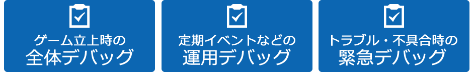 ゲーム立ち上げ時の全体でバッグ 定期イベントなどの運用デバッグ トラブル・不具合時の緊急でバッグ